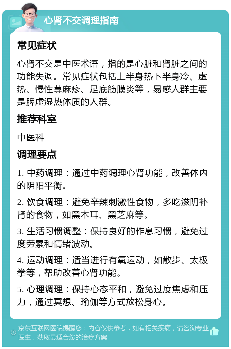 心肾不交调理指南 常见症状 心肾不交是中医术语，指的是心脏和肾脏之间的功能失调。常见症状包括上半身热下半身冷、虚热、慢性荨麻疹、足底筋膜炎等，易感人群主要是脾虚湿热体质的人群。 推荐科室 中医科 调理要点 1. 中药调理：通过中药调理心肾功能，改善体内的阴阳平衡。 2. 饮食调理：避免辛辣刺激性食物，多吃滋阴补肾的食物，如黑木耳、黑芝麻等。 3. 生活习惯调整：保持良好的作息习惯，避免过度劳累和情绪波动。 4. 运动调理：适当进行有氧运动，如散步、太极拳等，帮助改善心肾功能。 5. 心理调理：保持心态平和，避免过度焦虑和压力，通过冥想、瑜伽等方式放松身心。