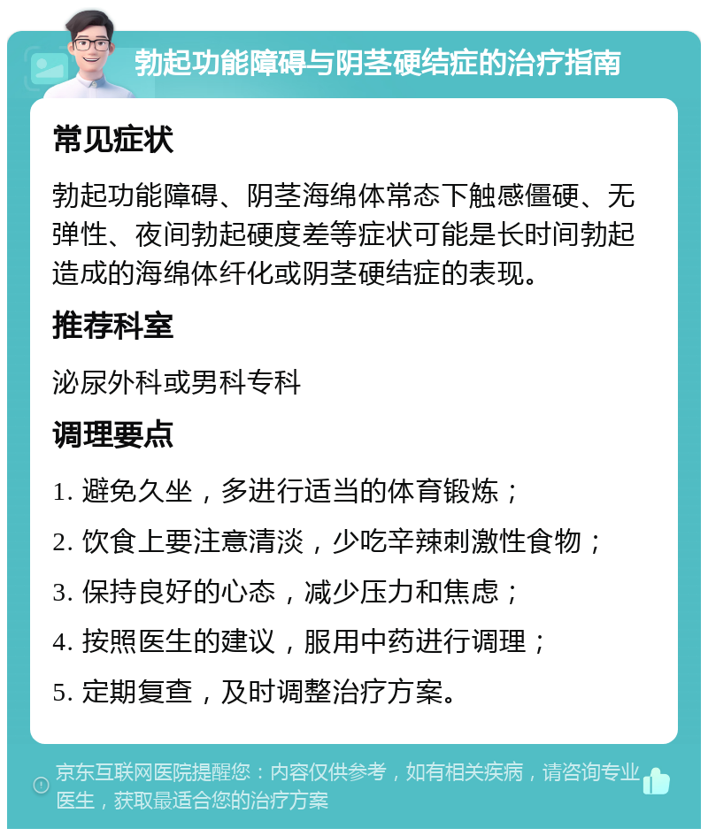 勃起功能障碍与阴茎硬结症的治疗指南 常见症状 勃起功能障碍、阴茎海绵体常态下触感僵硬、无弹性、夜间勃起硬度差等症状可能是长时间勃起造成的海绵体纤化或阴茎硬结症的表现。 推荐科室 泌尿外科或男科专科 调理要点 1. 避免久坐，多进行适当的体育锻炼； 2. 饮食上要注意清淡，少吃辛辣刺激性食物； 3. 保持良好的心态，减少压力和焦虑； 4. 按照医生的建议，服用中药进行调理； 5. 定期复查，及时调整治疗方案。