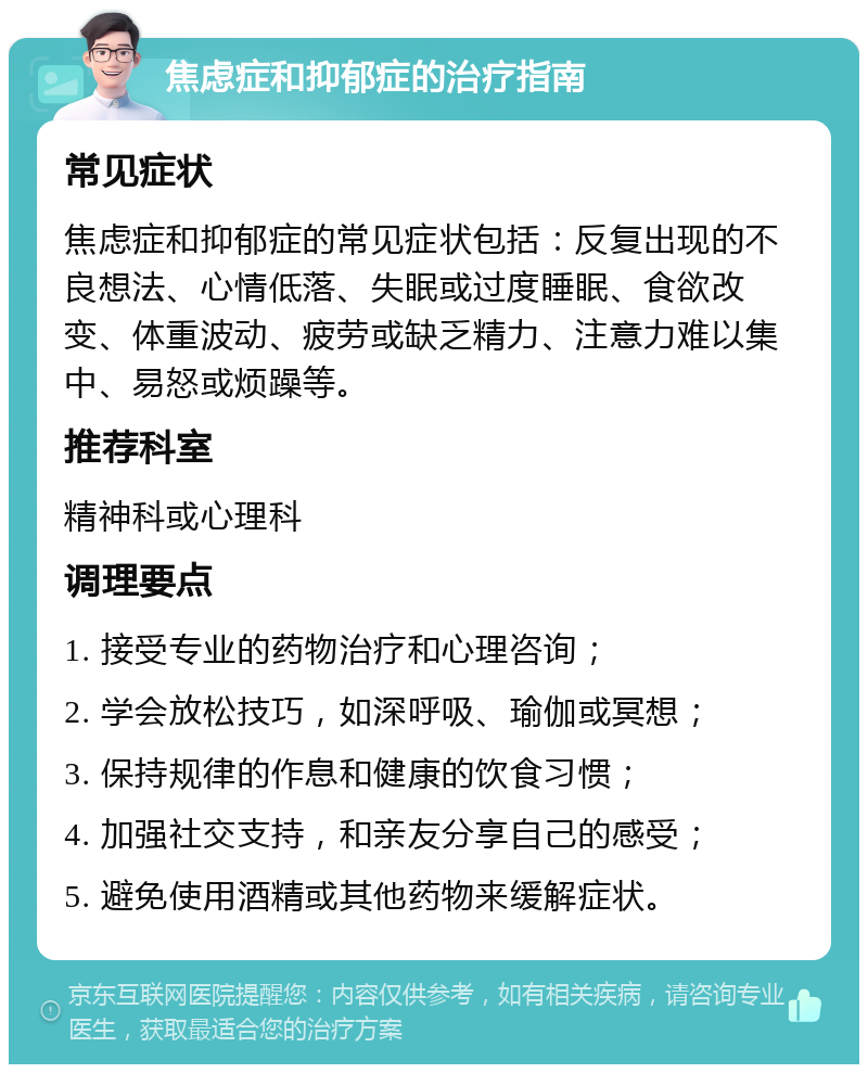 焦虑症和抑郁症的治疗指南 常见症状 焦虑症和抑郁症的常见症状包括：反复出现的不良想法、心情低落、失眠或过度睡眠、食欲改变、体重波动、疲劳或缺乏精力、注意力难以集中、易怒或烦躁等。 推荐科室 精神科或心理科 调理要点 1. 接受专业的药物治疗和心理咨询； 2. 学会放松技巧，如深呼吸、瑜伽或冥想； 3. 保持规律的作息和健康的饮食习惯； 4. 加强社交支持，和亲友分享自己的感受； 5. 避免使用酒精或其他药物来缓解症状。