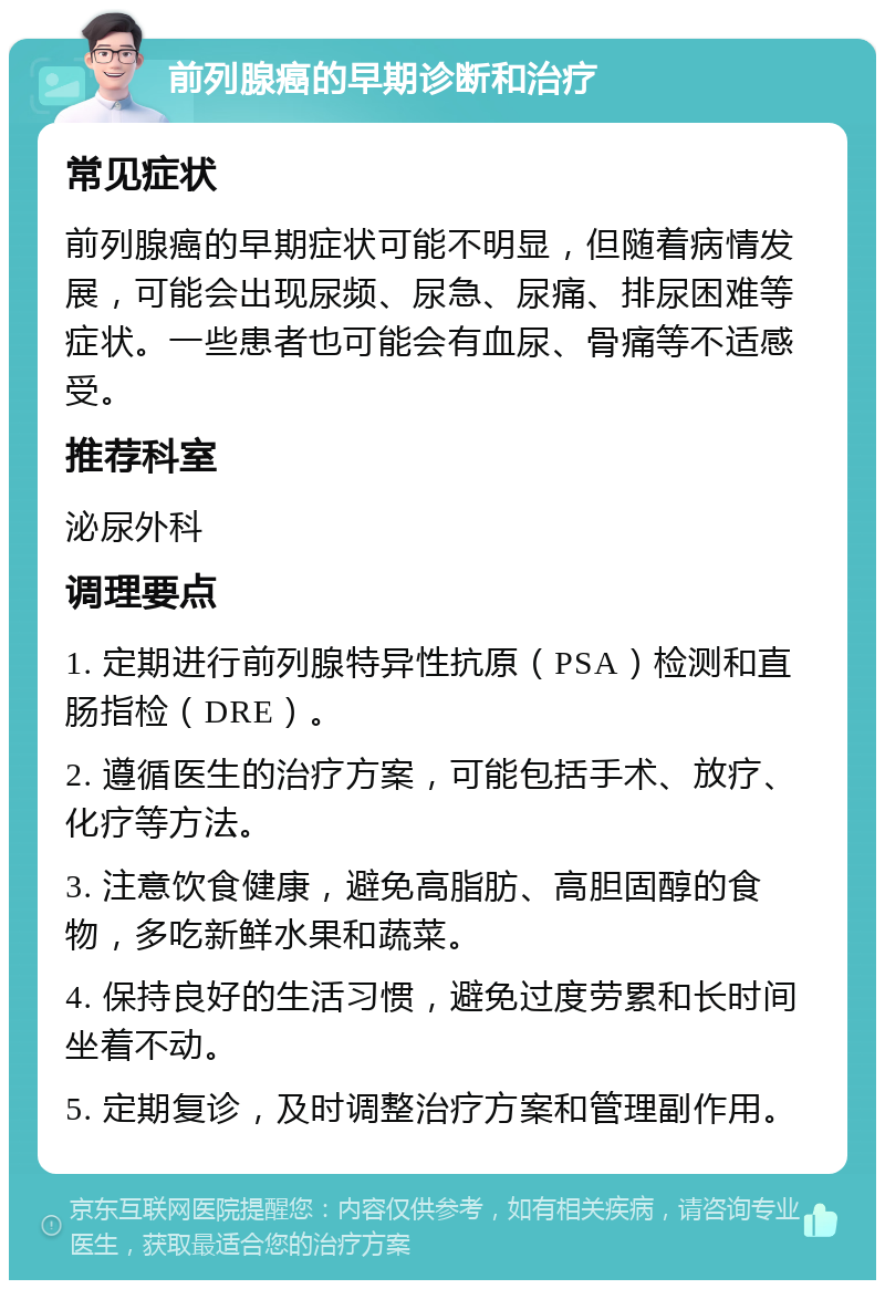 前列腺癌的早期诊断和治疗 常见症状 前列腺癌的早期症状可能不明显，但随着病情发展，可能会出现尿频、尿急、尿痛、排尿困难等症状。一些患者也可能会有血尿、骨痛等不适感受。 推荐科室 泌尿外科 调理要点 1. 定期进行前列腺特异性抗原（PSA）检测和直肠指检（DRE）。 2. 遵循医生的治疗方案，可能包括手术、放疗、化疗等方法。 3. 注意饮食健康，避免高脂肪、高胆固醇的食物，多吃新鲜水果和蔬菜。 4. 保持良好的生活习惯，避免过度劳累和长时间坐着不动。 5. 定期复诊，及时调整治疗方案和管理副作用。