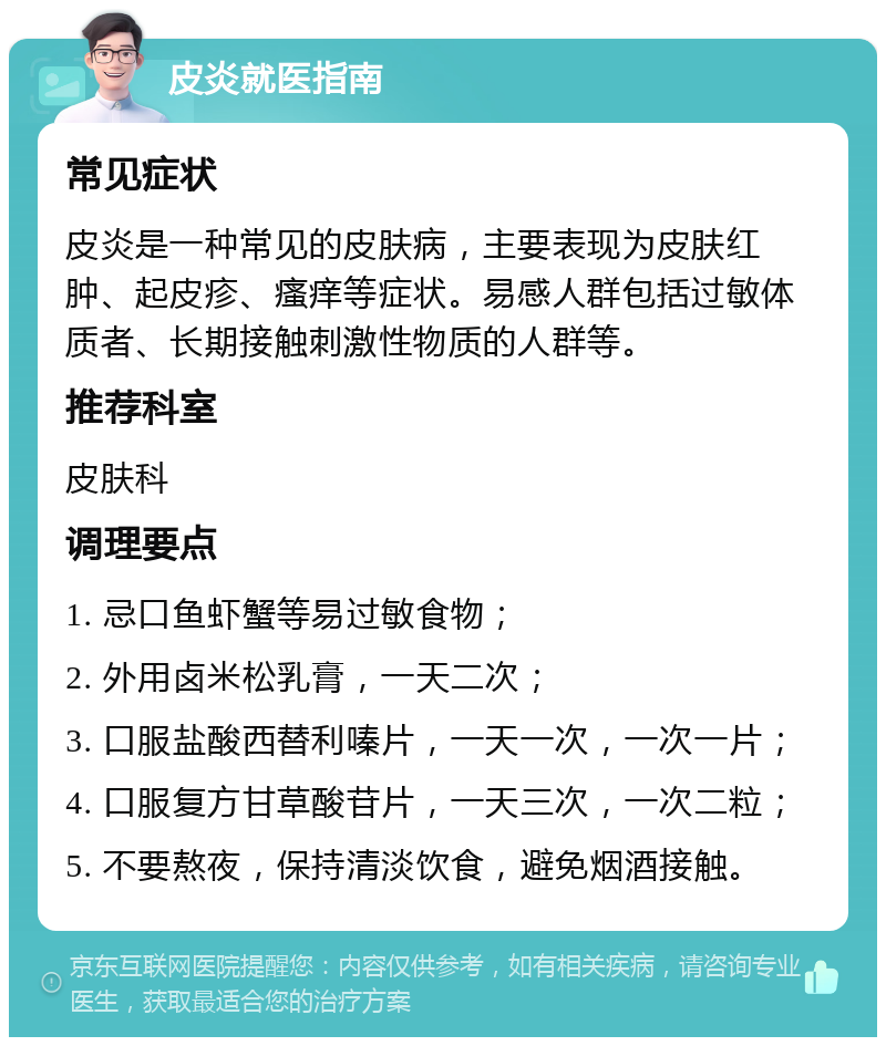 皮炎就医指南 常见症状 皮炎是一种常见的皮肤病，主要表现为皮肤红肿、起皮疹、瘙痒等症状。易感人群包括过敏体质者、长期接触刺激性物质的人群等。 推荐科室 皮肤科 调理要点 1. 忌口鱼虾蟹等易过敏食物； 2. 外用卤米松乳膏，一天二次； 3. 口服盐酸西替利嗪片，一天一次，一次一片； 4. 口服复方甘草酸苷片，一天三次，一次二粒； 5. 不要熬夜，保持清淡饮食，避免烟酒接触。