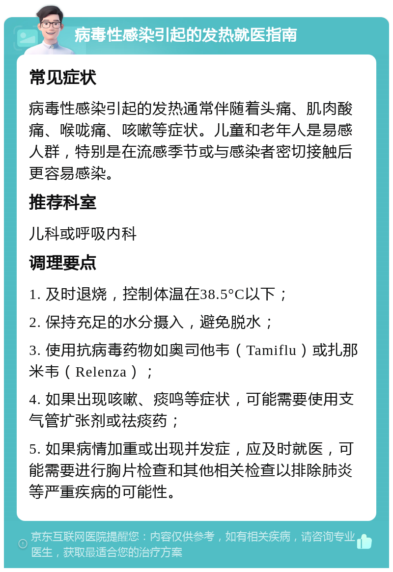 病毒性感染引起的发热就医指南 常见症状 病毒性感染引起的发热通常伴随着头痛、肌肉酸痛、喉咙痛、咳嗽等症状。儿童和老年人是易感人群，特别是在流感季节或与感染者密切接触后更容易感染。 推荐科室 儿科或呼吸内科 调理要点 1. 及时退烧，控制体温在38.5°C以下； 2. 保持充足的水分摄入，避免脱水； 3. 使用抗病毒药物如奥司他韦（Tamiflu）或扎那米韦（Relenza）； 4. 如果出现咳嗽、痰鸣等症状，可能需要使用支气管扩张剂或祛痰药； 5. 如果病情加重或出现并发症，应及时就医，可能需要进行胸片检查和其他相关检查以排除肺炎等严重疾病的可能性。