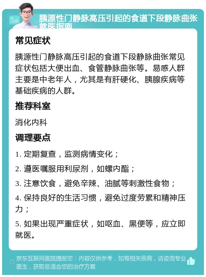 胰源性门静脉高压引起的食道下段静脉曲张就医指南 常见症状 胰源性门静脉高压引起的食道下段静脉曲张常见症状包括大便出血、食管静脉曲张等。易感人群主要是中老年人，尤其是有肝硬化、胰腺疾病等基础疾病的人群。 推荐科室 消化内科 调理要点 1. 定期复查，监测病情变化； 2. 遵医嘱服用利尿剂，如螺内酯； 3. 注意饮食，避免辛辣、油腻等刺激性食物； 4. 保持良好的生活习惯，避免过度劳累和精神压力； 5. 如果出现严重症状，如呕血、黑便等，应立即就医。