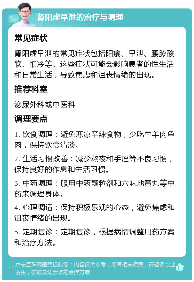 肾阳虚早泄的治疗与调理 常见症状 肾阳虚早泄的常见症状包括阳痿、早泄、腰膝酸软、怕冷等。这些症状可能会影响患者的性生活和日常生活，导致焦虑和沮丧情绪的出现。 推荐科室 泌尿外科或中医科 调理要点 1. 饮食调理：避免寒凉辛辣食物，少吃牛羊肉鱼肉，保持饮食清淡。 2. 生活习惯改善：减少熬夜和手淫等不良习惯，保持良好的作息和生活习惯。 3. 中药调理：服用中药颗粒剂和六味地黄丸等中药来调理身体。 4. 心理调适：保持积极乐观的心态，避免焦虑和沮丧情绪的出现。 5. 定期复诊：定期复诊，根据病情调整用药方案和治疗方法。