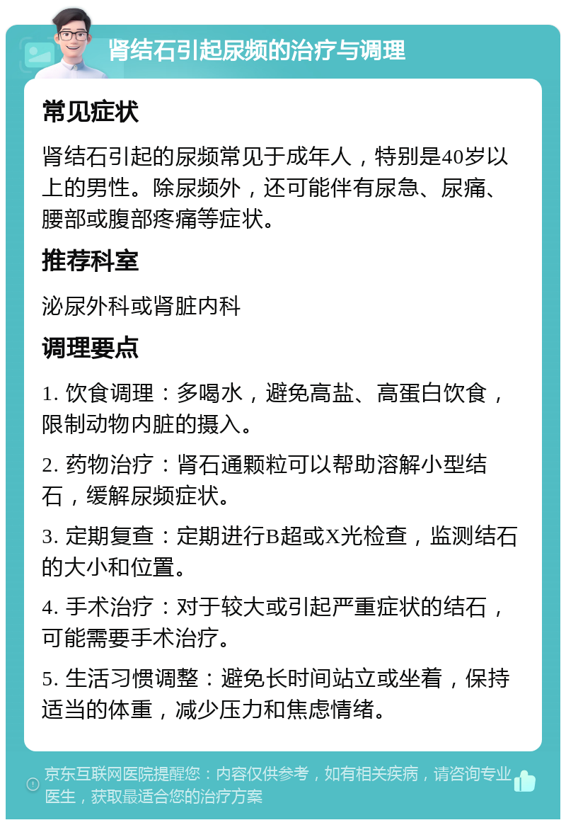 肾结石引起尿频的治疗与调理 常见症状 肾结石引起的尿频常见于成年人，特别是40岁以上的男性。除尿频外，还可能伴有尿急、尿痛、腰部或腹部疼痛等症状。 推荐科室 泌尿外科或肾脏内科 调理要点 1. 饮食调理：多喝水，避免高盐、高蛋白饮食，限制动物内脏的摄入。 2. 药物治疗：肾石通颗粒可以帮助溶解小型结石，缓解尿频症状。 3. 定期复查：定期进行B超或X光检查，监测结石的大小和位置。 4. 手术治疗：对于较大或引起严重症状的结石，可能需要手术治疗。 5. 生活习惯调整：避免长时间站立或坐着，保持适当的体重，减少压力和焦虑情绪。