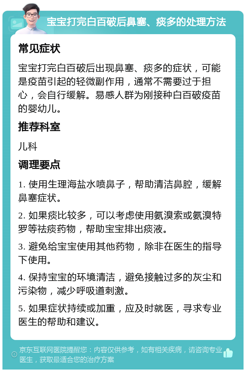 宝宝打完白百破后鼻塞、痰多的处理方法 常见症状 宝宝打完白百破后出现鼻塞、痰多的症状，可能是疫苗引起的轻微副作用，通常不需要过于担心，会自行缓解。易感人群为刚接种白百破疫苗的婴幼儿。 推荐科室 儿科 调理要点 1. 使用生理海盐水喷鼻子，帮助清洁鼻腔，缓解鼻塞症状。 2. 如果痰比较多，可以考虑使用氨溴索或氨溴特罗等祛痰药物，帮助宝宝排出痰液。 3. 避免给宝宝使用其他药物，除非在医生的指导下使用。 4. 保持宝宝的环境清洁，避免接触过多的灰尘和污染物，减少呼吸道刺激。 5. 如果症状持续或加重，应及时就医，寻求专业医生的帮助和建议。