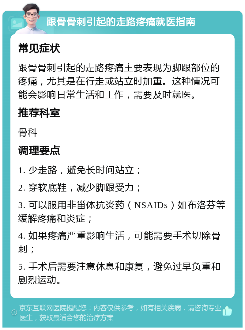 跟骨骨刺引起的走路疼痛就医指南 常见症状 跟骨骨刺引起的走路疼痛主要表现为脚跟部位的疼痛，尤其是在行走或站立时加重。这种情况可能会影响日常生活和工作，需要及时就医。 推荐科室 骨科 调理要点 1. 少走路，避免长时间站立； 2. 穿软底鞋，减少脚跟受力； 3. 可以服用非甾体抗炎药（NSAIDs）如布洛芬等缓解疼痛和炎症； 4. 如果疼痛严重影响生活，可能需要手术切除骨刺； 5. 手术后需要注意休息和康复，避免过早负重和剧烈运动。