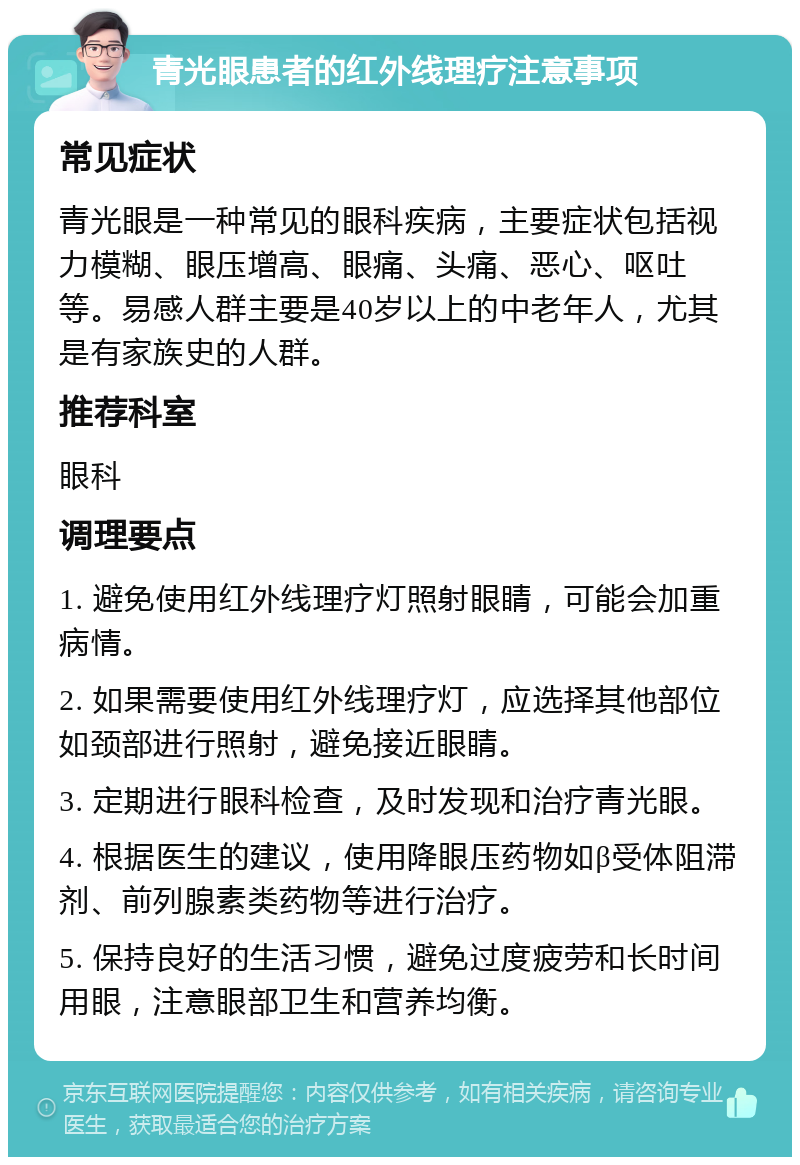 青光眼患者的红外线理疗注意事项 常见症状 青光眼是一种常见的眼科疾病，主要症状包括视力模糊、眼压增高、眼痛、头痛、恶心、呕吐等。易感人群主要是40岁以上的中老年人，尤其是有家族史的人群。 推荐科室 眼科 调理要点 1. 避免使用红外线理疗灯照射眼睛，可能会加重病情。 2. 如果需要使用红外线理疗灯，应选择其他部位如颈部进行照射，避免接近眼睛。 3. 定期进行眼科检查，及时发现和治疗青光眼。 4. 根据医生的建议，使用降眼压药物如β受体阻滞剂、前列腺素类药物等进行治疗。 5. 保持良好的生活习惯，避免过度疲劳和长时间用眼，注意眼部卫生和营养均衡。