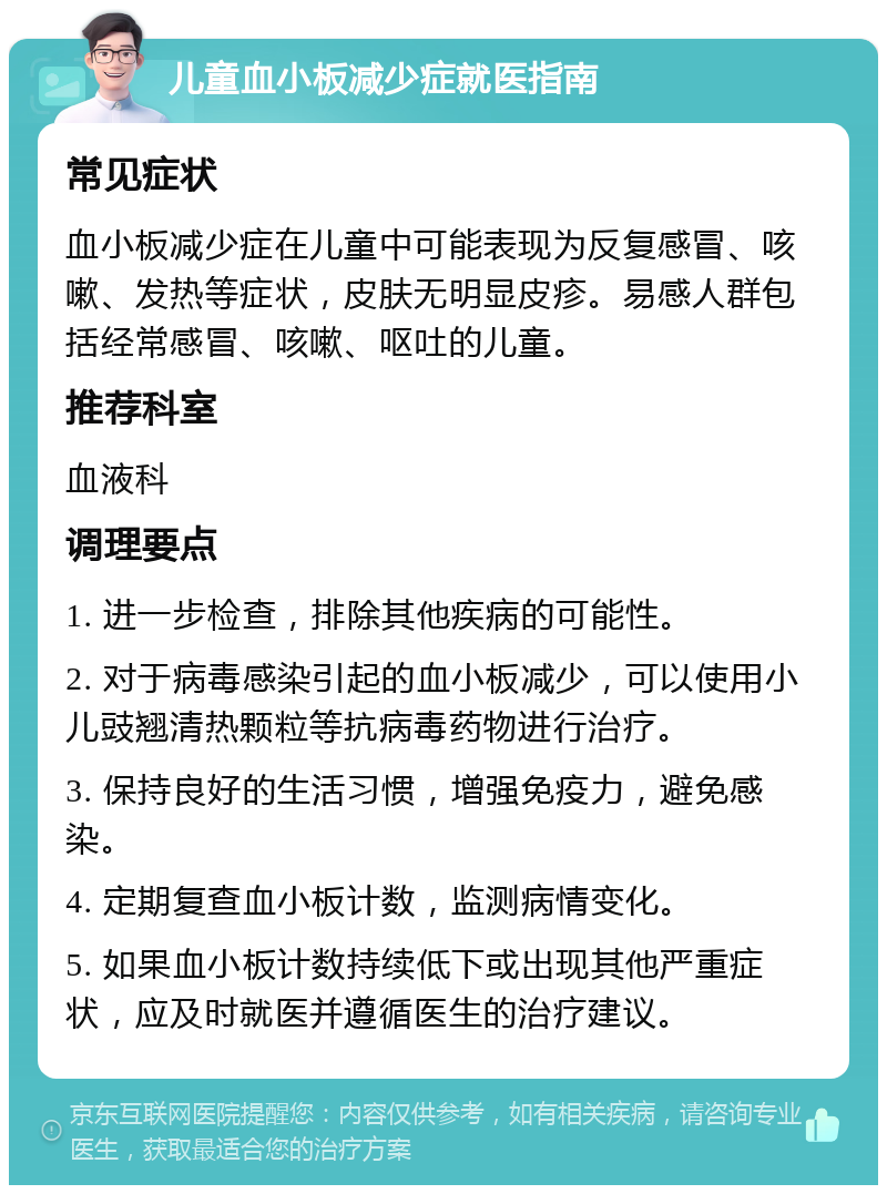 儿童血小板减少症就医指南 常见症状 血小板减少症在儿童中可能表现为反复感冒、咳嗽、发热等症状，皮肤无明显皮疹。易感人群包括经常感冒、咳嗽、呕吐的儿童。 推荐科室 血液科 调理要点 1. 进一步检查，排除其他疾病的可能性。 2. 对于病毒感染引起的血小板减少，可以使用小儿豉翘清热颗粒等抗病毒药物进行治疗。 3. 保持良好的生活习惯，增强免疫力，避免感染。 4. 定期复查血小板计数，监测病情变化。 5. 如果血小板计数持续低下或出现其他严重症状，应及时就医并遵循医生的治疗建议。