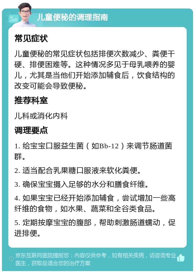 儿童便秘的调理指南 常见症状 儿童便秘的常见症状包括排便次数减少、粪便干硬、排便困难等。这种情况多见于母乳喂养的婴儿，尤其是当他们开始添加辅食后，饮食结构的改变可能会导致便秘。 推荐科室 儿科或消化内科 调理要点 1. 给宝宝口服益生菌（如Bb-12）来调节肠道菌群。 2. 适当配合乳果糖口服液来软化粪便。 3. 确保宝宝摄入足够的水分和膳食纤维。 4. 如果宝宝已经开始添加辅食，尝试增加一些高纤维的食物，如水果、蔬菜和全谷类食品。 5. 定期按摩宝宝的腹部，帮助刺激肠道蠕动，促进排便。