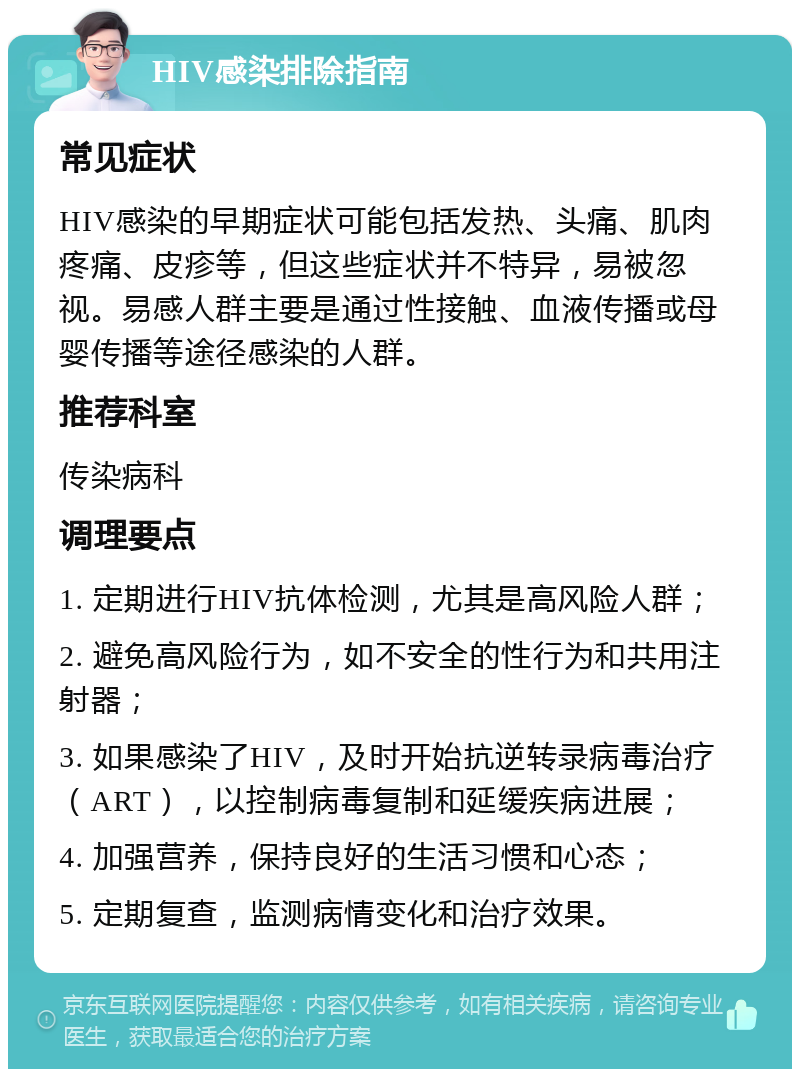 HIV感染排除指南 常见症状 HIV感染的早期症状可能包括发热、头痛、肌肉疼痛、皮疹等，但这些症状并不特异，易被忽视。易感人群主要是通过性接触、血液传播或母婴传播等途径感染的人群。 推荐科室 传染病科 调理要点 1. 定期进行HIV抗体检测，尤其是高风险人群； 2. 避免高风险行为，如不安全的性行为和共用注射器； 3. 如果感染了HIV，及时开始抗逆转录病毒治疗（ART），以控制病毒复制和延缓疾病进展； 4. 加强营养，保持良好的生活习惯和心态； 5. 定期复查，监测病情变化和治疗效果。