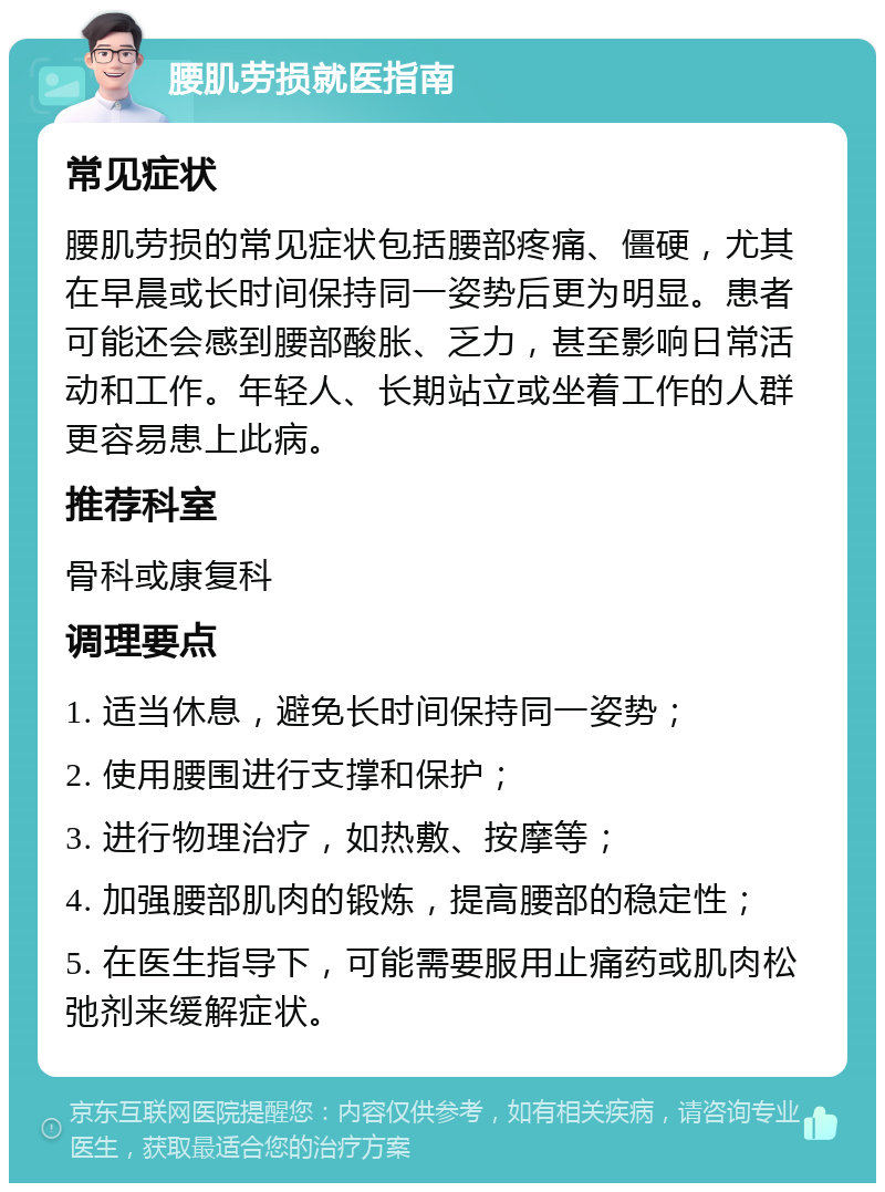 腰肌劳损就医指南 常见症状 腰肌劳损的常见症状包括腰部疼痛、僵硬，尤其在早晨或长时间保持同一姿势后更为明显。患者可能还会感到腰部酸胀、乏力，甚至影响日常活动和工作。年轻人、长期站立或坐着工作的人群更容易患上此病。 推荐科室 骨科或康复科 调理要点 1. 适当休息，避免长时间保持同一姿势； 2. 使用腰围进行支撑和保护； 3. 进行物理治疗，如热敷、按摩等； 4. 加强腰部肌肉的锻炼，提高腰部的稳定性； 5. 在医生指导下，可能需要服用止痛药或肌肉松弛剂来缓解症状。