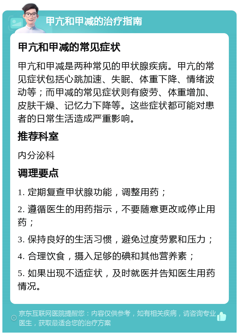 甲亢和甲减的治疗指南 甲亢和甲减的常见症状 甲亢和甲减是两种常见的甲状腺疾病。甲亢的常见症状包括心跳加速、失眠、体重下降、情绪波动等；而甲减的常见症状则有疲劳、体重增加、皮肤干燥、记忆力下降等。这些症状都可能对患者的日常生活造成严重影响。 推荐科室 内分泌科 调理要点 1. 定期复查甲状腺功能，调整用药； 2. 遵循医生的用药指示，不要随意更改或停止用药； 3. 保持良好的生活习惯，避免过度劳累和压力； 4. 合理饮食，摄入足够的碘和其他营养素； 5. 如果出现不适症状，及时就医并告知医生用药情况。