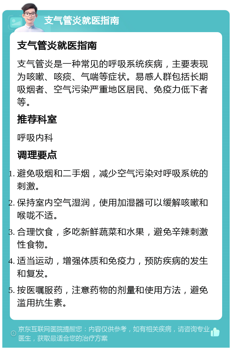 支气管炎就医指南 支气管炎就医指南 支气管炎是一种常见的呼吸系统疾病，主要表现为咳嗽、咳痰、气喘等症状。易感人群包括长期吸烟者、空气污染严重地区居民、免疫力低下者等。 推荐科室 呼吸内科 调理要点 避免吸烟和二手烟，减少空气污染对呼吸系统的刺激。 保持室内空气湿润，使用加湿器可以缓解咳嗽和喉咙不适。 合理饮食，多吃新鲜蔬菜和水果，避免辛辣刺激性食物。 适当运动，增强体质和免疫力，预防疾病的发生和复发。 按医嘱服药，注意药物的剂量和使用方法，避免滥用抗生素。