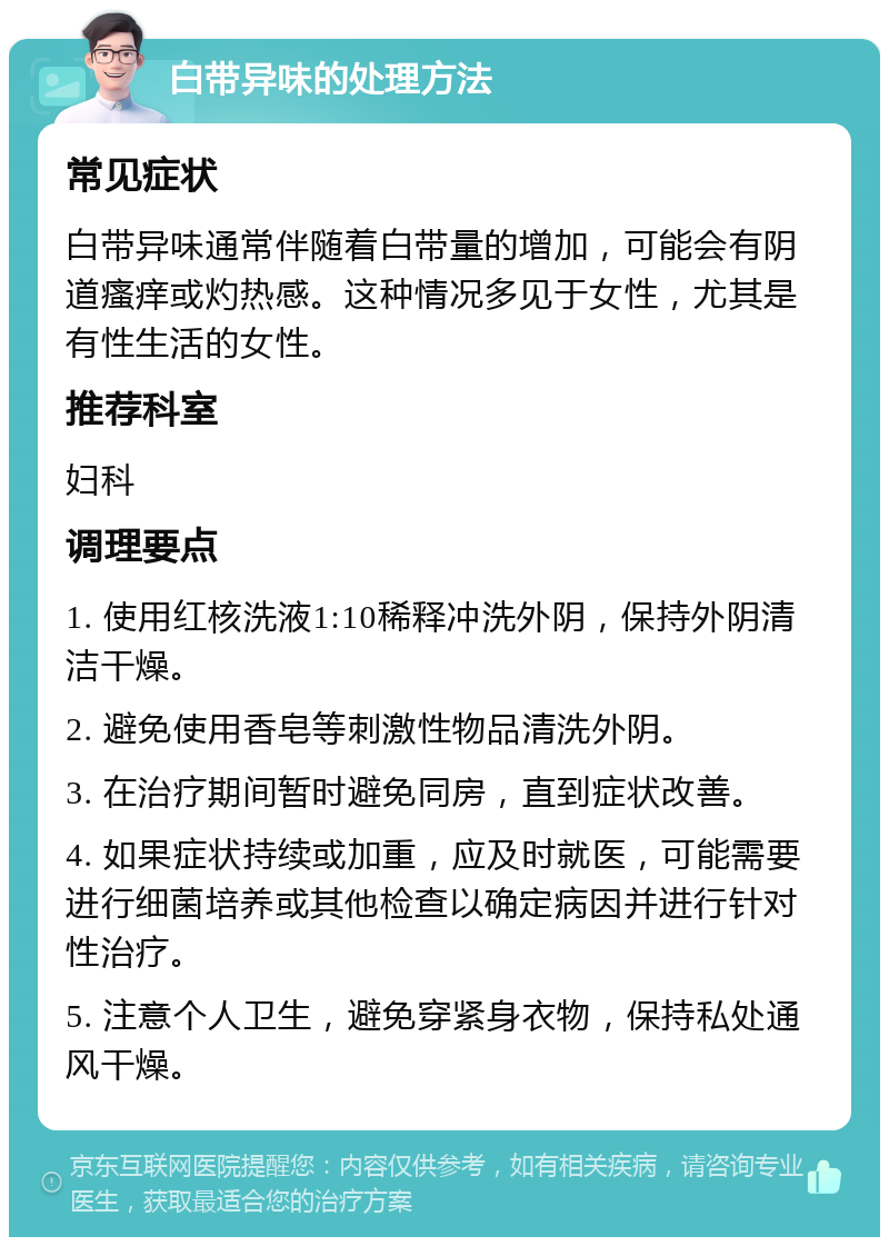 白带异味的处理方法 常见症状 白带异味通常伴随着白带量的增加，可能会有阴道瘙痒或灼热感。这种情况多见于女性，尤其是有性生活的女性。 推荐科室 妇科 调理要点 1. 使用红核洗液1:10稀释冲洗外阴，保持外阴清洁干燥。 2. 避免使用香皂等刺激性物品清洗外阴。 3. 在治疗期间暂时避免同房，直到症状改善。 4. 如果症状持续或加重，应及时就医，可能需要进行细菌培养或其他检查以确定病因并进行针对性治疗。 5. 注意个人卫生，避免穿紧身衣物，保持私处通风干燥。