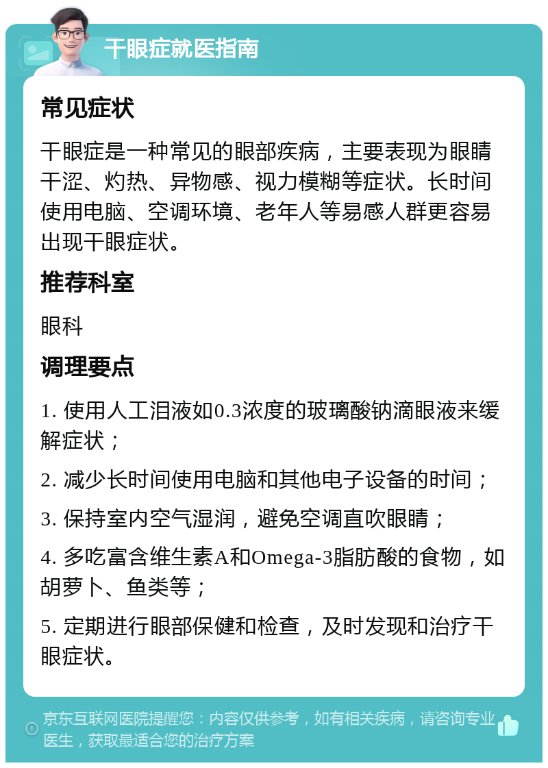 干眼症就医指南 常见症状 干眼症是一种常见的眼部疾病，主要表现为眼睛干涩、灼热、异物感、视力模糊等症状。长时间使用电脑、空调环境、老年人等易感人群更容易出现干眼症状。 推荐科室 眼科 调理要点 1. 使用人工泪液如0.3浓度的玻璃酸钠滴眼液来缓解症状； 2. 减少长时间使用电脑和其他电子设备的时间； 3. 保持室内空气湿润，避免空调直吹眼睛； 4. 多吃富含维生素A和Omega-3脂肪酸的食物，如胡萝卜、鱼类等； 5. 定期进行眼部保健和检查，及时发现和治疗干眼症状。