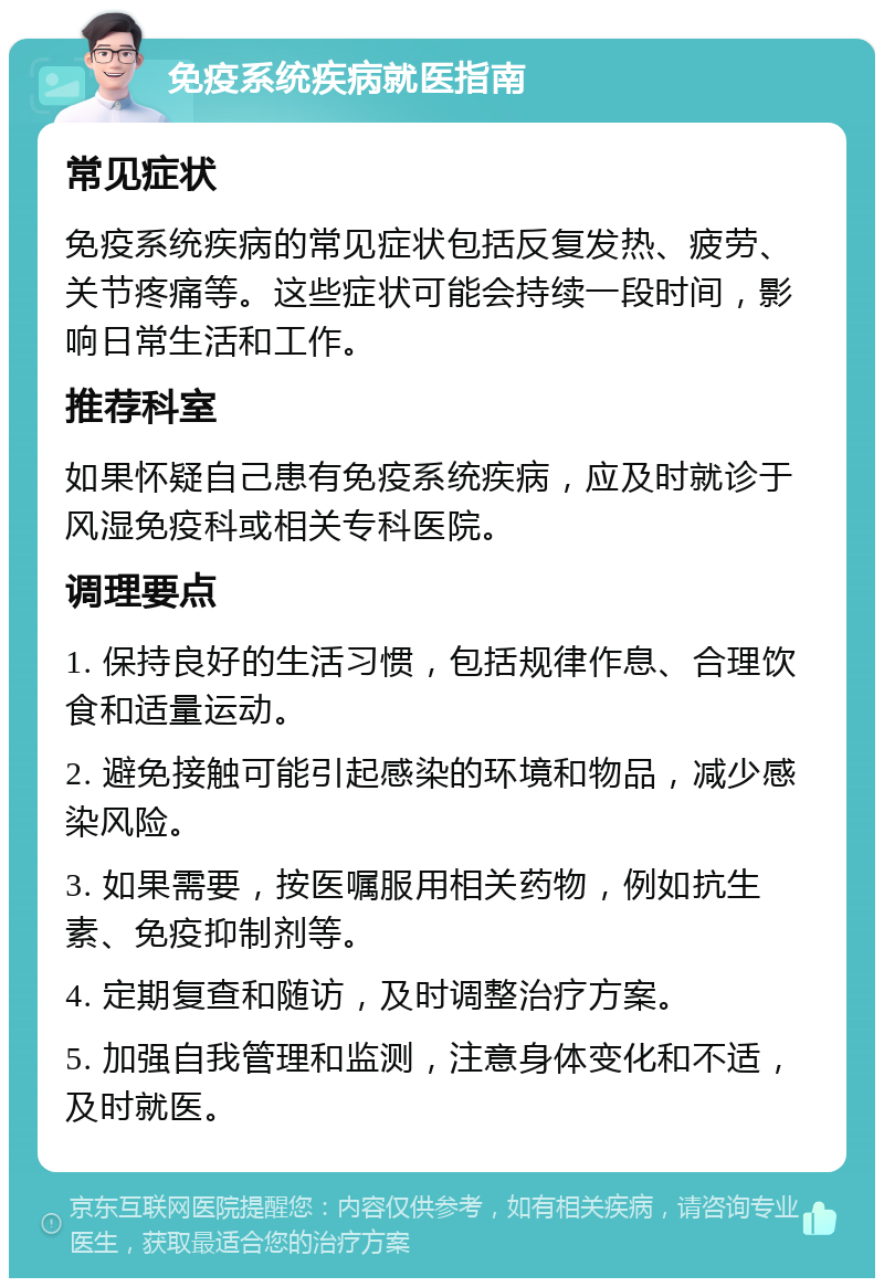 免疫系统疾病就医指南 常见症状 免疫系统疾病的常见症状包括反复发热、疲劳、关节疼痛等。这些症状可能会持续一段时间，影响日常生活和工作。 推荐科室 如果怀疑自己患有免疫系统疾病，应及时就诊于风湿免疫科或相关专科医院。 调理要点 1. 保持良好的生活习惯，包括规律作息、合理饮食和适量运动。 2. 避免接触可能引起感染的环境和物品，减少感染风险。 3. 如果需要，按医嘱服用相关药物，例如抗生素、免疫抑制剂等。 4. 定期复查和随访，及时调整治疗方案。 5. 加强自我管理和监测，注意身体变化和不适，及时就医。