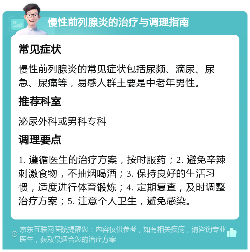 慢性前列腺炎的治疗与调理指南 常见症状 慢性前列腺炎的常见症状包括尿频、滴尿、尿急、尿痛等，易感人群主要是中老年男性。 推荐科室 泌尿外科或男科专科 调理要点 1. 遵循医生的治疗方案，按时服药；2. 避免辛辣刺激食物，不抽烟喝酒；3. 保持良好的生活习惯，适度进行体育锻炼；4. 定期复查，及时调整治疗方案；5. 注意个人卫生，避免感染。