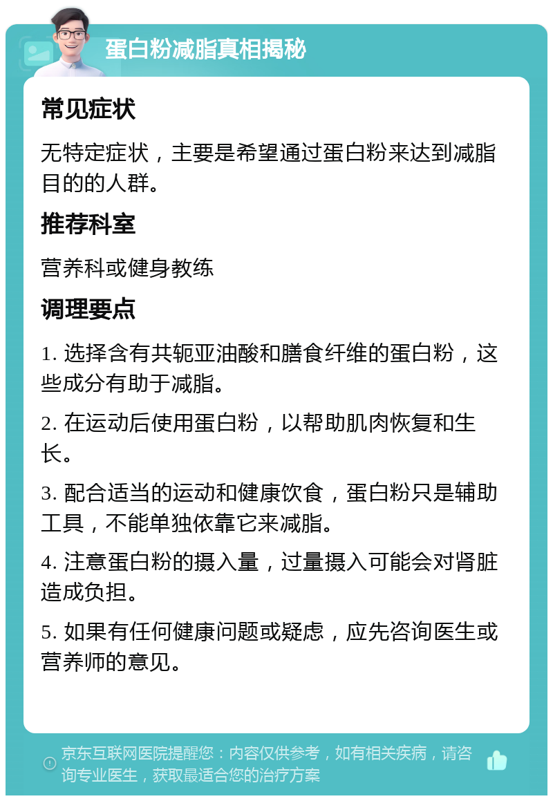 蛋白粉减脂真相揭秘 常见症状 无特定症状，主要是希望通过蛋白粉来达到减脂目的的人群。 推荐科室 营养科或健身教练 调理要点 1. 选择含有共轭亚油酸和膳食纤维的蛋白粉，这些成分有助于减脂。 2. 在运动后使用蛋白粉，以帮助肌肉恢复和生长。 3. 配合适当的运动和健康饮食，蛋白粉只是辅助工具，不能单独依靠它来减脂。 4. 注意蛋白粉的摄入量，过量摄入可能会对肾脏造成负担。 5. 如果有任何健康问题或疑虑，应先咨询医生或营养师的意见。