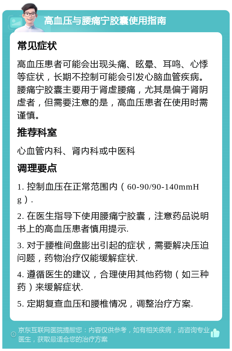 高血压与腰痛宁胶囊使用指南 常见症状 高血压患者可能会出现头痛、眩晕、耳鸣、心悸等症状，长期不控制可能会引发心脑血管疾病。腰痛宁胶囊主要用于肾虚腰痛，尤其是偏于肾阴虚者，但需要注意的是，高血压患者在使用时需谨慎。 推荐科室 心血管内科、肾内科或中医科 调理要点 1. 控制血压在正常范围内（60-90/90-140mmHg）. 2. 在医生指导下使用腰痛宁胶囊，注意药品说明书上的高血压患者慎用提示. 3. 对于腰椎间盘膨出引起的症状，需要解决压迫问题，药物治疗仅能缓解症状. 4. 遵循医生的建议，合理使用其他药物（如三种药）来缓解症状. 5. 定期复查血压和腰椎情况，调整治疗方案.