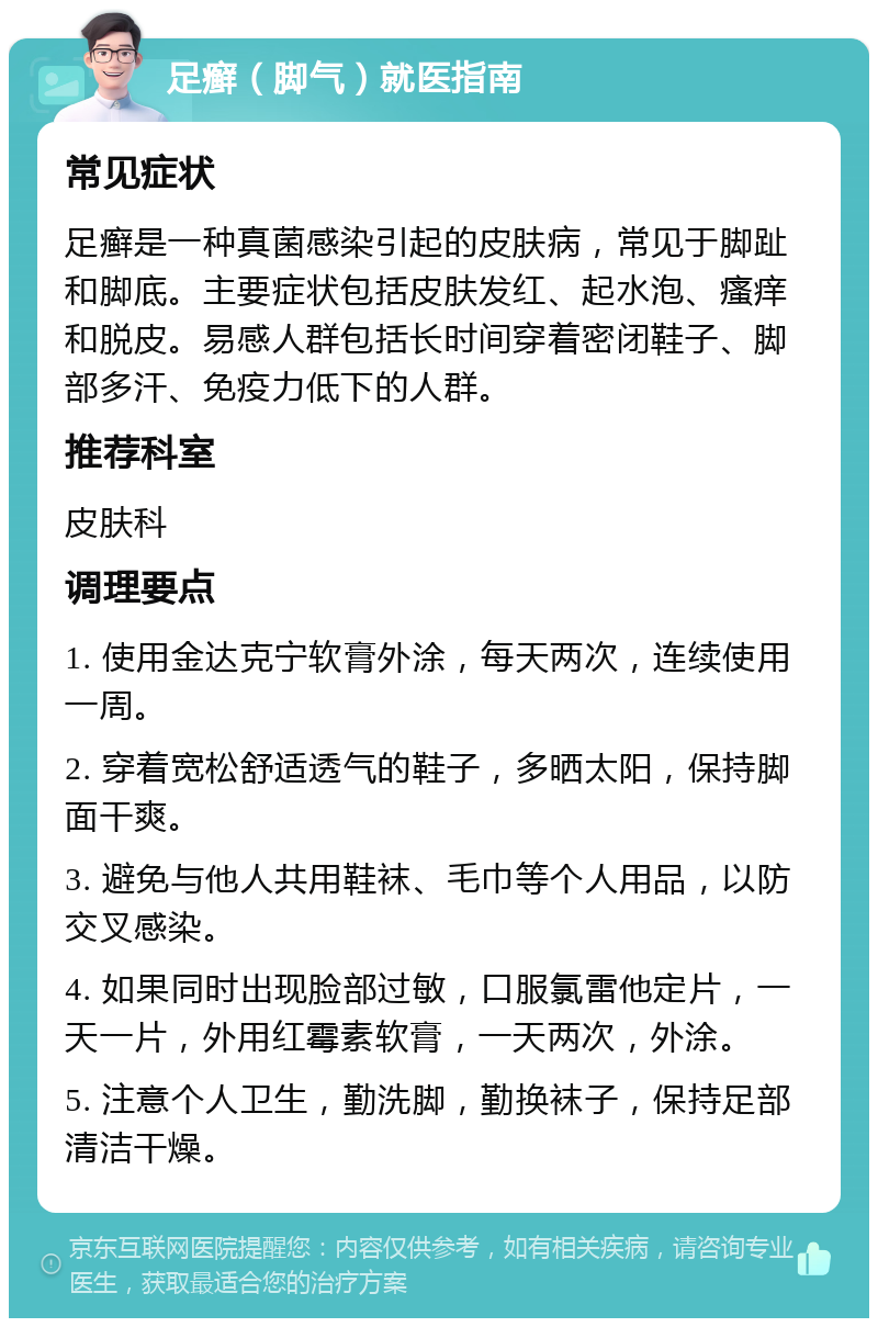 足癣（脚气）就医指南 常见症状 足癣是一种真菌感染引起的皮肤病，常见于脚趾和脚底。主要症状包括皮肤发红、起水泡、瘙痒和脱皮。易感人群包括长时间穿着密闭鞋子、脚部多汗、免疫力低下的人群。 推荐科室 皮肤科 调理要点 1. 使用金达克宁软膏外涂，每天两次，连续使用一周。 2. 穿着宽松舒适透气的鞋子，多晒太阳，保持脚面干爽。 3. 避免与他人共用鞋袜、毛巾等个人用品，以防交叉感染。 4. 如果同时出现脸部过敏，口服氯雷他定片，一天一片，外用红霉素软膏，一天两次，外涂。 5. 注意个人卫生，勤洗脚，勤换袜子，保持足部清洁干燥。