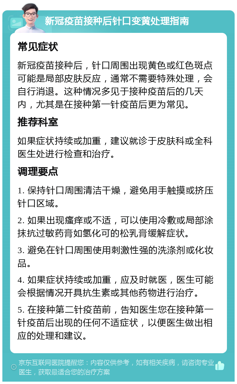 新冠疫苗接种后针口变黄处理指南 常见症状 新冠疫苗接种后，针口周围出现黄色或红色斑点可能是局部皮肤反应，通常不需要特殊处理，会自行消退。这种情况多见于接种疫苗后的几天内，尤其是在接种第一针疫苗后更为常见。 推荐科室 如果症状持续或加重，建议就诊于皮肤科或全科医生处进行检查和治疗。 调理要点 1. 保持针口周围清洁干燥，避免用手触摸或挤压针口区域。 2. 如果出现瘙痒或不适，可以使用冷敷或局部涂抹抗过敏药膏如氢化可的松乳膏缓解症状。 3. 避免在针口周围使用刺激性强的洗涤剂或化妆品。 4. 如果症状持续或加重，应及时就医，医生可能会根据情况开具抗生素或其他药物进行治疗。 5. 在接种第二针疫苗前，告知医生您在接种第一针疫苗后出现的任何不适症状，以便医生做出相应的处理和建议。