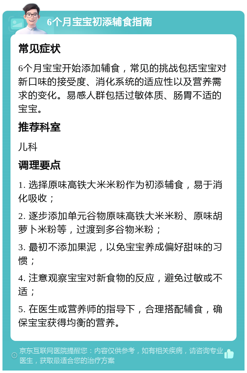 6个月宝宝初添辅食指南 常见症状 6个月宝宝开始添加辅食，常见的挑战包括宝宝对新口味的接受度、消化系统的适应性以及营养需求的变化。易感人群包括过敏体质、肠胃不适的宝宝。 推荐科室 儿科 调理要点 1. 选择原味高铁大米米粉作为初添辅食，易于消化吸收； 2. 逐步添加单元谷物原味高铁大米米粉、原味胡萝卜米粉等，过渡到多谷物米粉； 3. 最初不添加果泥，以免宝宝养成偏好甜味的习惯； 4. 注意观察宝宝对新食物的反应，避免过敏或不适； 5. 在医生或营养师的指导下，合理搭配辅食，确保宝宝获得均衡的营养。