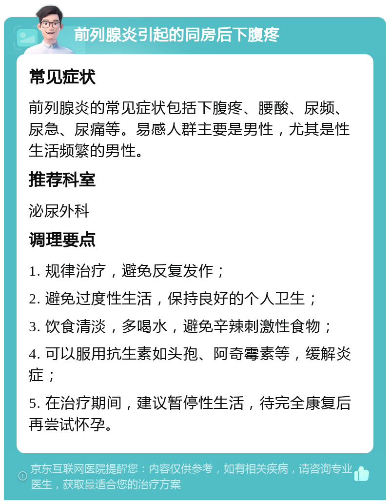 前列腺炎引起的同房后下腹疼 常见症状 前列腺炎的常见症状包括下腹疼、腰酸、尿频、尿急、尿痛等。易感人群主要是男性，尤其是性生活频繁的男性。 推荐科室 泌尿外科 调理要点 1. 规律治疗，避免反复发作； 2. 避免过度性生活，保持良好的个人卫生； 3. 饮食清淡，多喝水，避免辛辣刺激性食物； 4. 可以服用抗生素如头孢、阿奇霉素等，缓解炎症； 5. 在治疗期间，建议暂停性生活，待完全康复后再尝试怀孕。