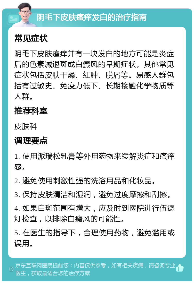 阴毛下皮肤瘙痒发白的治疗指南 常见症状 阴毛下皮肤瘙痒并有一块发白的地方可能是炎症后的色素减退斑或白癜风的早期症状。其他常见症状包括皮肤干燥、红肿、脱屑等。易感人群包括有过敏史、免疫力低下、长期接触化学物质等人群。 推荐科室 皮肤科 调理要点 1. 使用派瑞松乳膏等外用药物来缓解炎症和瘙痒感。 2. 避免使用刺激性强的洗浴用品和化妆品。 3. 保持皮肤清洁和湿润，避免过度摩擦和刮擦。 4. 如果白斑范围有增大，应及时到医院进行伍德灯检查，以排除白癜风的可能性。 5. 在医生的指导下，合理使用药物，避免滥用或误用。