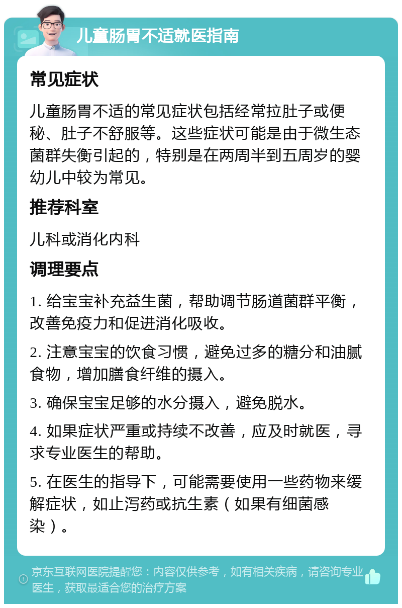 儿童肠胃不适就医指南 常见症状 儿童肠胃不适的常见症状包括经常拉肚子或便秘、肚子不舒服等。这些症状可能是由于微生态菌群失衡引起的，特别是在两周半到五周岁的婴幼儿中较为常见。 推荐科室 儿科或消化内科 调理要点 1. 给宝宝补充益生菌，帮助调节肠道菌群平衡，改善免疫力和促进消化吸收。 2. 注意宝宝的饮食习惯，避免过多的糖分和油腻食物，增加膳食纤维的摄入。 3. 确保宝宝足够的水分摄入，避免脱水。 4. 如果症状严重或持续不改善，应及时就医，寻求专业医生的帮助。 5. 在医生的指导下，可能需要使用一些药物来缓解症状，如止泻药或抗生素（如果有细菌感染）。