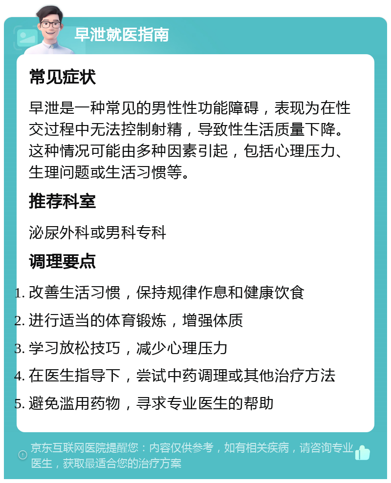 早泄就医指南 常见症状 早泄是一种常见的男性性功能障碍，表现为在性交过程中无法控制射精，导致性生活质量下降。这种情况可能由多种因素引起，包括心理压力、生理问题或生活习惯等。 推荐科室 泌尿外科或男科专科 调理要点 改善生活习惯，保持规律作息和健康饮食 进行适当的体育锻炼，增强体质 学习放松技巧，减少心理压力 在医生指导下，尝试中药调理或其他治疗方法 避免滥用药物，寻求专业医生的帮助