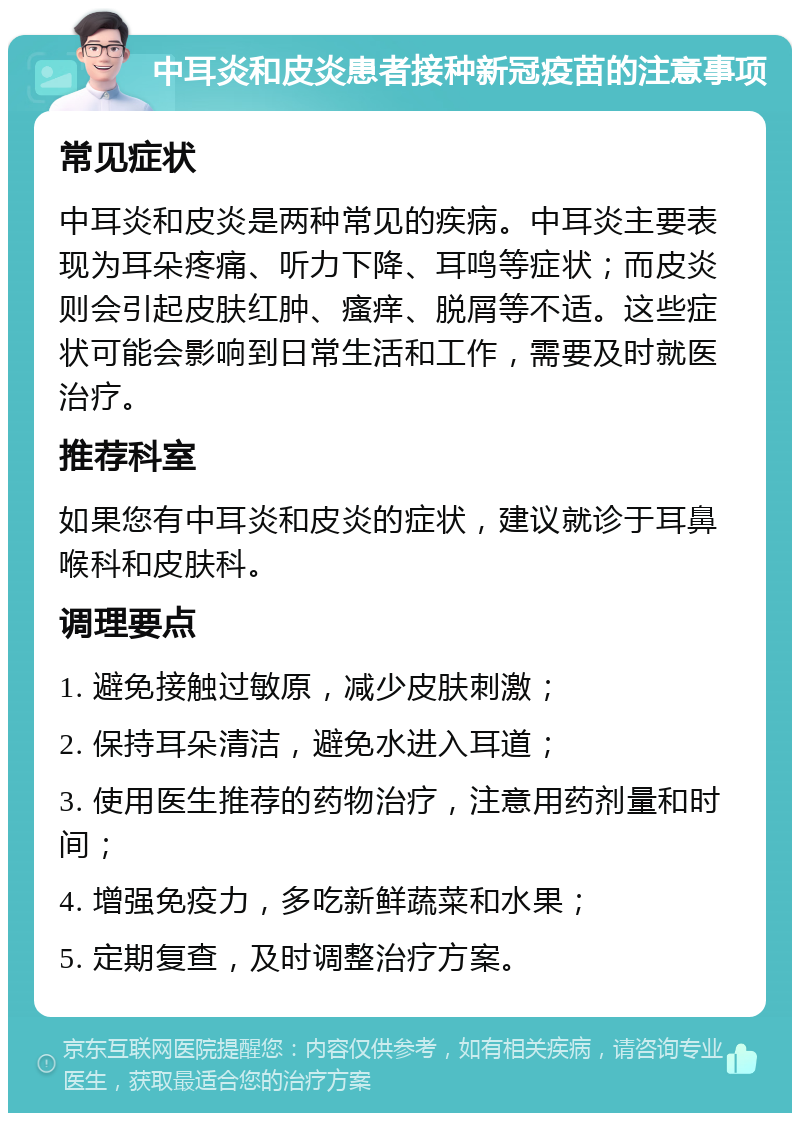 中耳炎和皮炎患者接种新冠疫苗的注意事项 常见症状 中耳炎和皮炎是两种常见的疾病。中耳炎主要表现为耳朵疼痛、听力下降、耳鸣等症状；而皮炎则会引起皮肤红肿、瘙痒、脱屑等不适。这些症状可能会影响到日常生活和工作，需要及时就医治疗。 推荐科室 如果您有中耳炎和皮炎的症状，建议就诊于耳鼻喉科和皮肤科。 调理要点 1. 避免接触过敏原，减少皮肤刺激； 2. 保持耳朵清洁，避免水进入耳道； 3. 使用医生推荐的药物治疗，注意用药剂量和时间； 4. 增强免疫力，多吃新鲜蔬菜和水果； 5. 定期复查，及时调整治疗方案。