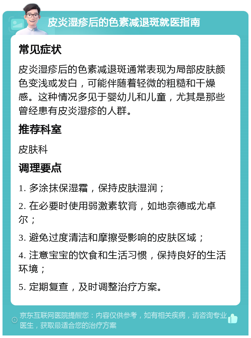 皮炎湿疹后的色素减退斑就医指南 常见症状 皮炎湿疹后的色素减退斑通常表现为局部皮肤颜色变浅或发白，可能伴随着轻微的粗糙和干燥感。这种情况多见于婴幼儿和儿童，尤其是那些曾经患有皮炎湿疹的人群。 推荐科室 皮肤科 调理要点 1. 多涂抹保湿霜，保持皮肤湿润； 2. 在必要时使用弱激素软膏，如地奈德或尤卓尔； 3. 避免过度清洁和摩擦受影响的皮肤区域； 4. 注意宝宝的饮食和生活习惯，保持良好的生活环境； 5. 定期复查，及时调整治疗方案。