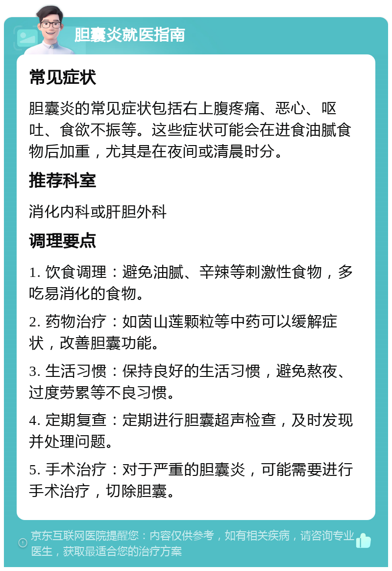 胆囊炎就医指南 常见症状 胆囊炎的常见症状包括右上腹疼痛、恶心、呕吐、食欲不振等。这些症状可能会在进食油腻食物后加重，尤其是在夜间或清晨时分。 推荐科室 消化内科或肝胆外科 调理要点 1. 饮食调理：避免油腻、辛辣等刺激性食物，多吃易消化的食物。 2. 药物治疗：如茵山莲颗粒等中药可以缓解症状，改善胆囊功能。 3. 生活习惯：保持良好的生活习惯，避免熬夜、过度劳累等不良习惯。 4. 定期复查：定期进行胆囊超声检查，及时发现并处理问题。 5. 手术治疗：对于严重的胆囊炎，可能需要进行手术治疗，切除胆囊。