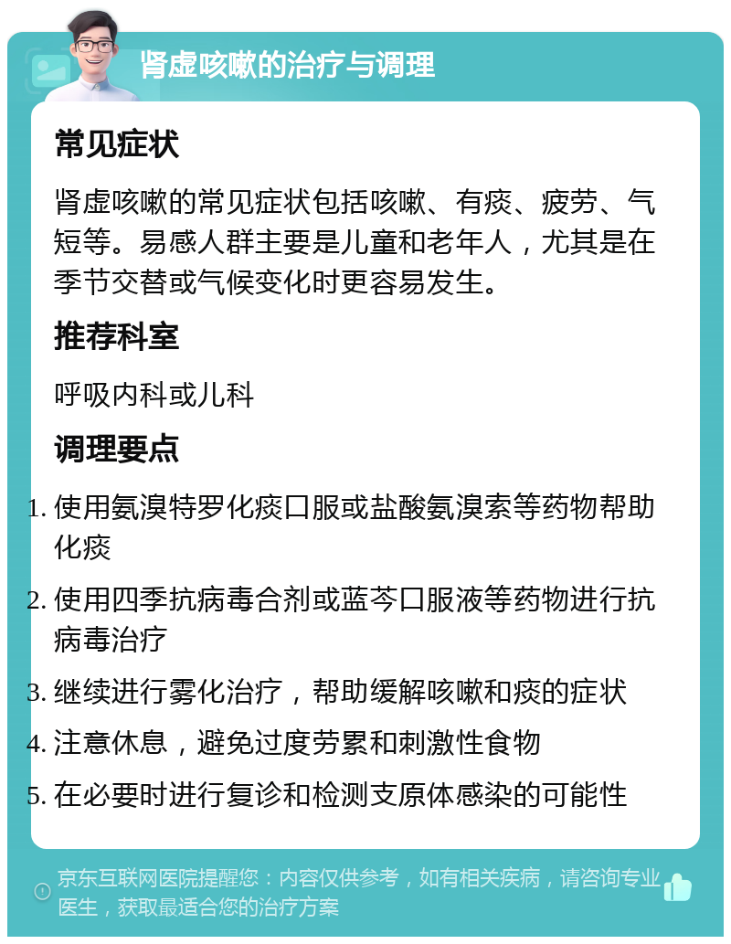 肾虚咳嗽的治疗与调理 常见症状 肾虚咳嗽的常见症状包括咳嗽、有痰、疲劳、气短等。易感人群主要是儿童和老年人，尤其是在季节交替或气候变化时更容易发生。 推荐科室 呼吸内科或儿科 调理要点 使用氨溴特罗化痰口服或盐酸氨溴索等药物帮助化痰 使用四季抗病毒合剂或蓝芩口服液等药物进行抗病毒治疗 继续进行雾化治疗，帮助缓解咳嗽和痰的症状 注意休息，避免过度劳累和刺激性食物 在必要时进行复诊和检测支原体感染的可能性