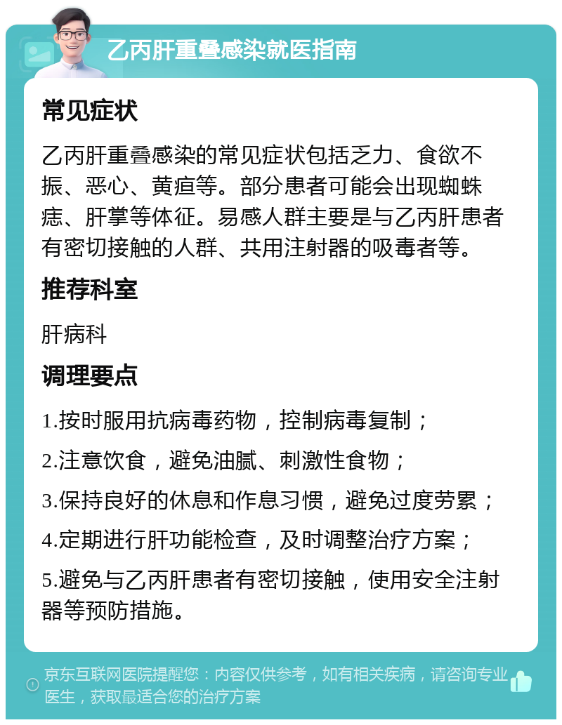 乙丙肝重叠感染就医指南 常见症状 乙丙肝重叠感染的常见症状包括乏力、食欲不振、恶心、黄疸等。部分患者可能会出现蜘蛛痣、肝掌等体征。易感人群主要是与乙丙肝患者有密切接触的人群、共用注射器的吸毒者等。 推荐科室 肝病科 调理要点 1.按时服用抗病毒药物，控制病毒复制； 2.注意饮食，避免油腻、刺激性食物； 3.保持良好的休息和作息习惯，避免过度劳累； 4.定期进行肝功能检查，及时调整治疗方案； 5.避免与乙丙肝患者有密切接触，使用安全注射器等预防措施。