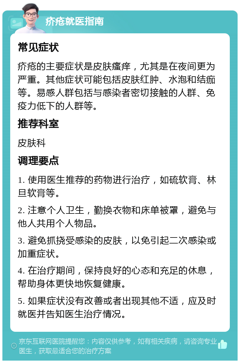 疥疮就医指南 常见症状 疥疮的主要症状是皮肤瘙痒，尤其是在夜间更为严重。其他症状可能包括皮肤红肿、水泡和结痂等。易感人群包括与感染者密切接触的人群、免疫力低下的人群等。 推荐科室 皮肤科 调理要点 1. 使用医生推荐的药物进行治疗，如硫软膏、林旦软膏等。 2. 注意个人卫生，勤换衣物和床单被罩，避免与他人共用个人物品。 3. 避免抓挠受感染的皮肤，以免引起二次感染或加重症状。 4. 在治疗期间，保持良好的心态和充足的休息，帮助身体更快地恢复健康。 5. 如果症状没有改善或者出现其他不适，应及时就医并告知医生治疗情况。