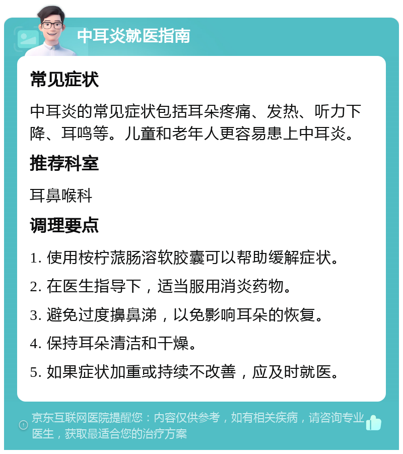 中耳炎就医指南 常见症状 中耳炎的常见症状包括耳朵疼痛、发热、听力下降、耳鸣等。儿童和老年人更容易患上中耳炎。 推荐科室 耳鼻喉科 调理要点 1. 使用桉柠蒎肠溶软胶囊可以帮助缓解症状。 2. 在医生指导下，适当服用消炎药物。 3. 避免过度擤鼻涕，以免影响耳朵的恢复。 4. 保持耳朵清洁和干燥。 5. 如果症状加重或持续不改善，应及时就医。