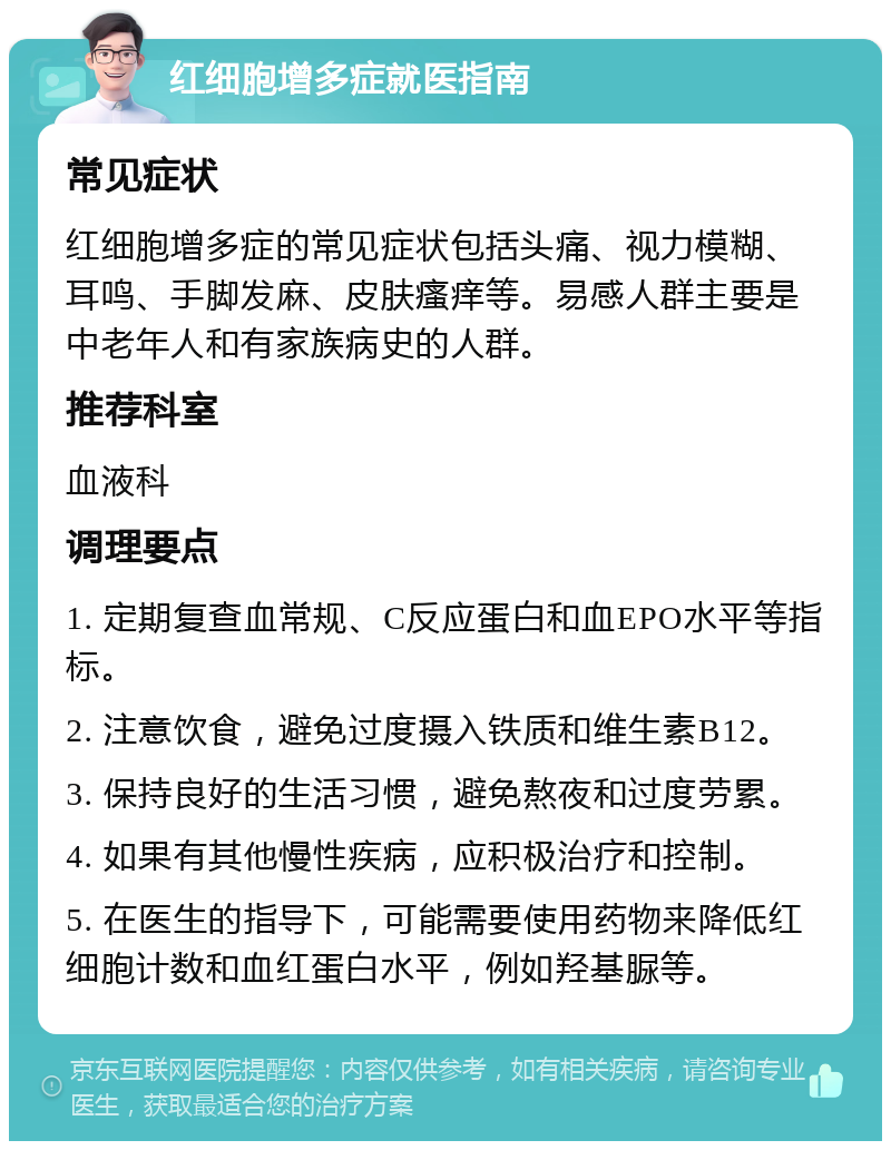 红细胞增多症就医指南 常见症状 红细胞增多症的常见症状包括头痛、视力模糊、耳鸣、手脚发麻、皮肤瘙痒等。易感人群主要是中老年人和有家族病史的人群。 推荐科室 血液科 调理要点 1. 定期复查血常规、C反应蛋白和血EPO水平等指标。 2. 注意饮食，避免过度摄入铁质和维生素B12。 3. 保持良好的生活习惯，避免熬夜和过度劳累。 4. 如果有其他慢性疾病，应积极治疗和控制。 5. 在医生的指导下，可能需要使用药物来降低红细胞计数和血红蛋白水平，例如羟基脲等。