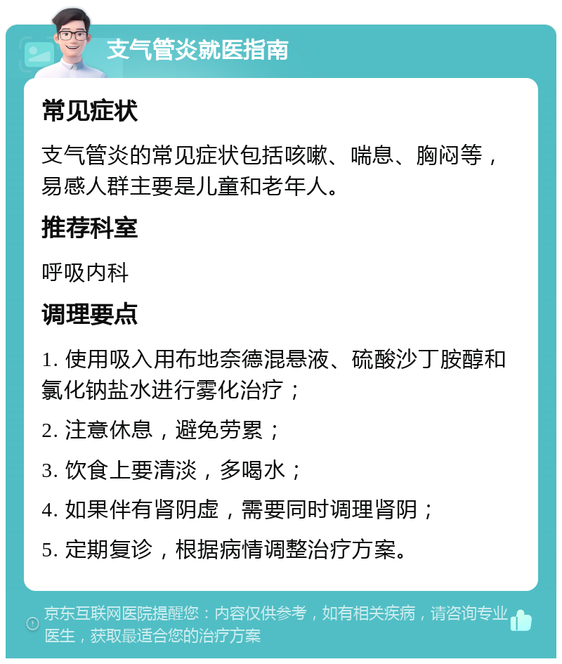 支气管炎就医指南 常见症状 支气管炎的常见症状包括咳嗽、喘息、胸闷等，易感人群主要是儿童和老年人。 推荐科室 呼吸内科 调理要点 1. 使用吸入用布地奈德混悬液、硫酸沙丁胺醇和氯化钠盐水进行雾化治疗； 2. 注意休息，避免劳累； 3. 饮食上要清淡，多喝水； 4. 如果伴有肾阴虚，需要同时调理肾阴； 5. 定期复诊，根据病情调整治疗方案。