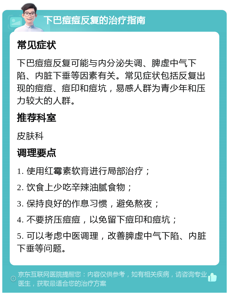 下巴痘痘反复的治疗指南 常见症状 下巴痘痘反复可能与内分泌失调、脾虚中气下陷、内脏下垂等因素有关。常见症状包括反复出现的痘痘、痘印和痘坑，易感人群为青少年和压力较大的人群。 推荐科室 皮肤科 调理要点 1. 使用红霉素软膏进行局部治疗； 2. 饮食上少吃辛辣油腻食物； 3. 保持良好的作息习惯，避免熬夜； 4. 不要挤压痘痘，以免留下痘印和痘坑； 5. 可以考虑中医调理，改善脾虚中气下陷、内脏下垂等问题。