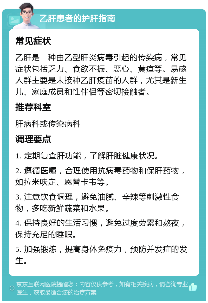 乙肝患者的护肝指南 常见症状 乙肝是一种由乙型肝炎病毒引起的传染病，常见症状包括乏力、食欲不振、恶心、黄疸等。易感人群主要是未接种乙肝疫苗的人群，尤其是新生儿、家庭成员和性伴侣等密切接触者。 推荐科室 肝病科或传染病科 调理要点 1. 定期复查肝功能，了解肝脏健康状况。 2. 遵循医嘱，合理使用抗病毒药物和保肝药物，如拉米呋定、恩替卡韦等。 3. 注意饮食调理，避免油腻、辛辣等刺激性食物，多吃新鲜蔬菜和水果。 4. 保持良好的生活习惯，避免过度劳累和熬夜，保持充足的睡眠。 5. 加强锻炼，提高身体免疫力，预防并发症的发生。