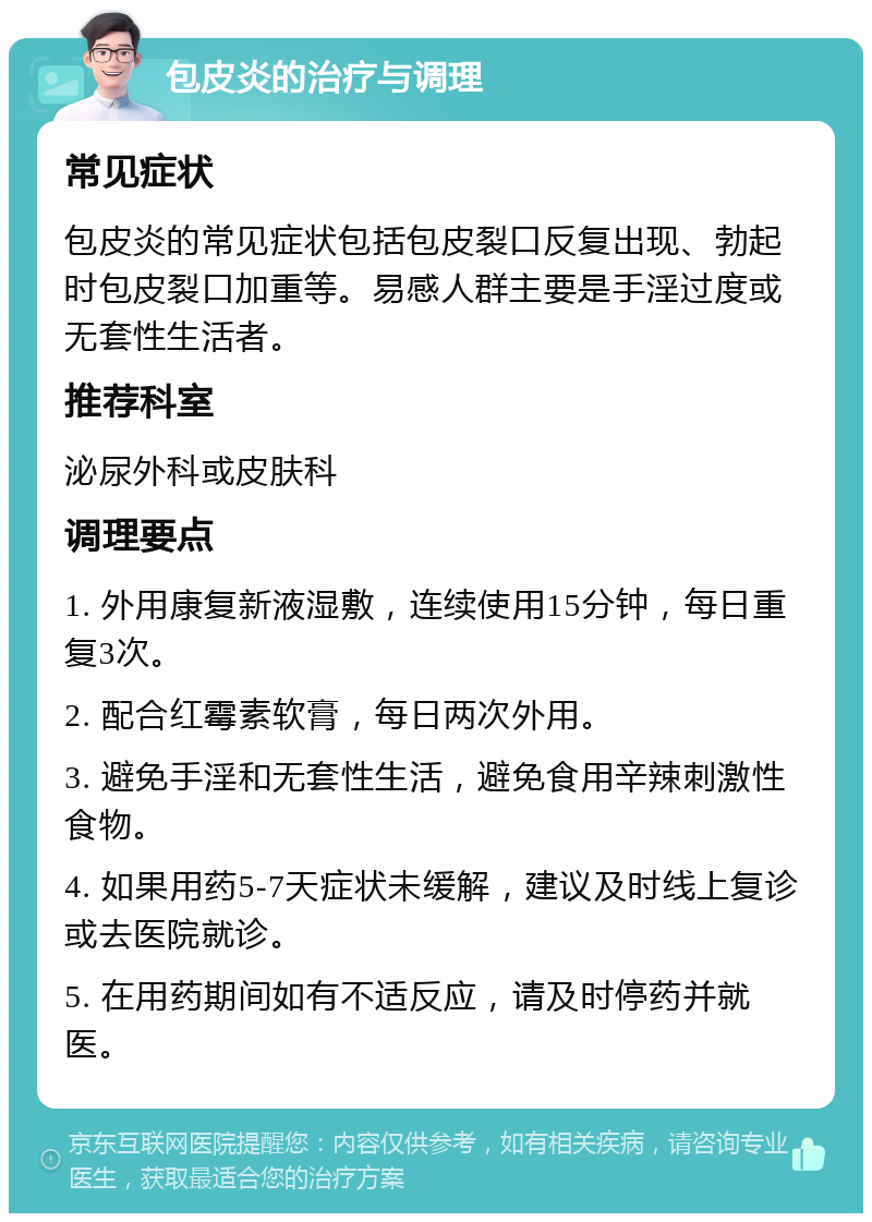 包皮炎的治疗与调理 常见症状 包皮炎的常见症状包括包皮裂口反复出现、勃起时包皮裂口加重等。易感人群主要是手淫过度或无套性生活者。 推荐科室 泌尿外科或皮肤科 调理要点 1. 外用康复新液湿敷，连续使用15分钟，每日重复3次。 2. 配合红霉素软膏，每日两次外用。 3. 避免手淫和无套性生活，避免食用辛辣刺激性食物。 4. 如果用药5-7天症状未缓解，建议及时线上复诊或去医院就诊。 5. 在用药期间如有不适反应，请及时停药并就医。