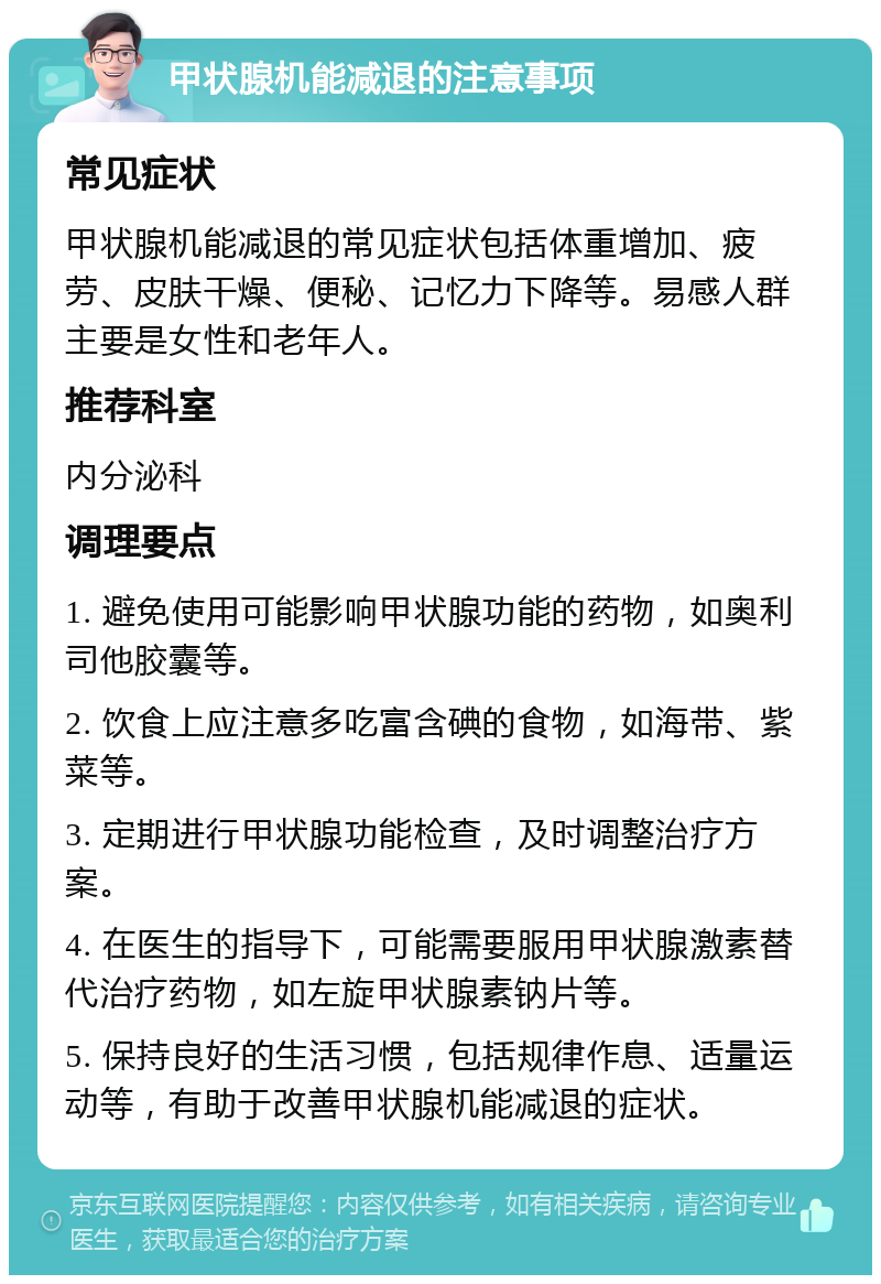 甲状腺机能减退的注意事项 常见症状 甲状腺机能减退的常见症状包括体重增加、疲劳、皮肤干燥、便秘、记忆力下降等。易感人群主要是女性和老年人。 推荐科室 内分泌科 调理要点 1. 避免使用可能影响甲状腺功能的药物，如奥利司他胶囊等。 2. 饮食上应注意多吃富含碘的食物，如海带、紫菜等。 3. 定期进行甲状腺功能检查，及时调整治疗方案。 4. 在医生的指导下，可能需要服用甲状腺激素替代治疗药物，如左旋甲状腺素钠片等。 5. 保持良好的生活习惯，包括规律作息、适量运动等，有助于改善甲状腺机能减退的症状。