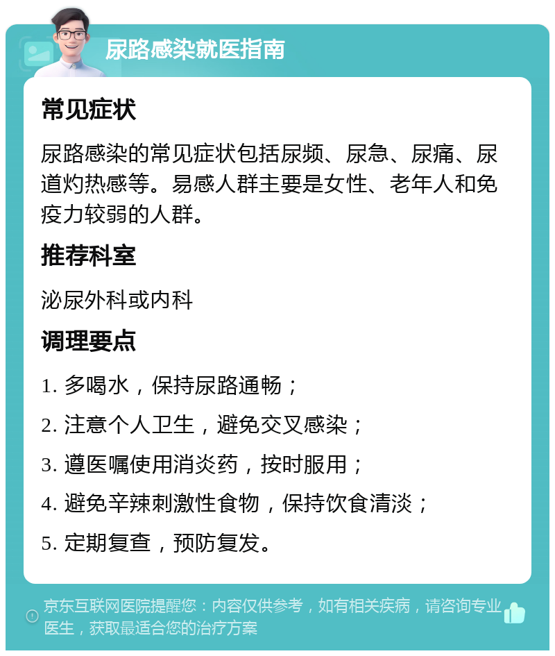 尿路感染就医指南 常见症状 尿路感染的常见症状包括尿频、尿急、尿痛、尿道灼热感等。易感人群主要是女性、老年人和免疫力较弱的人群。 推荐科室 泌尿外科或内科 调理要点 1. 多喝水，保持尿路通畅； 2. 注意个人卫生，避免交叉感染； 3. 遵医嘱使用消炎药，按时服用； 4. 避免辛辣刺激性食物，保持饮食清淡； 5. 定期复查，预防复发。