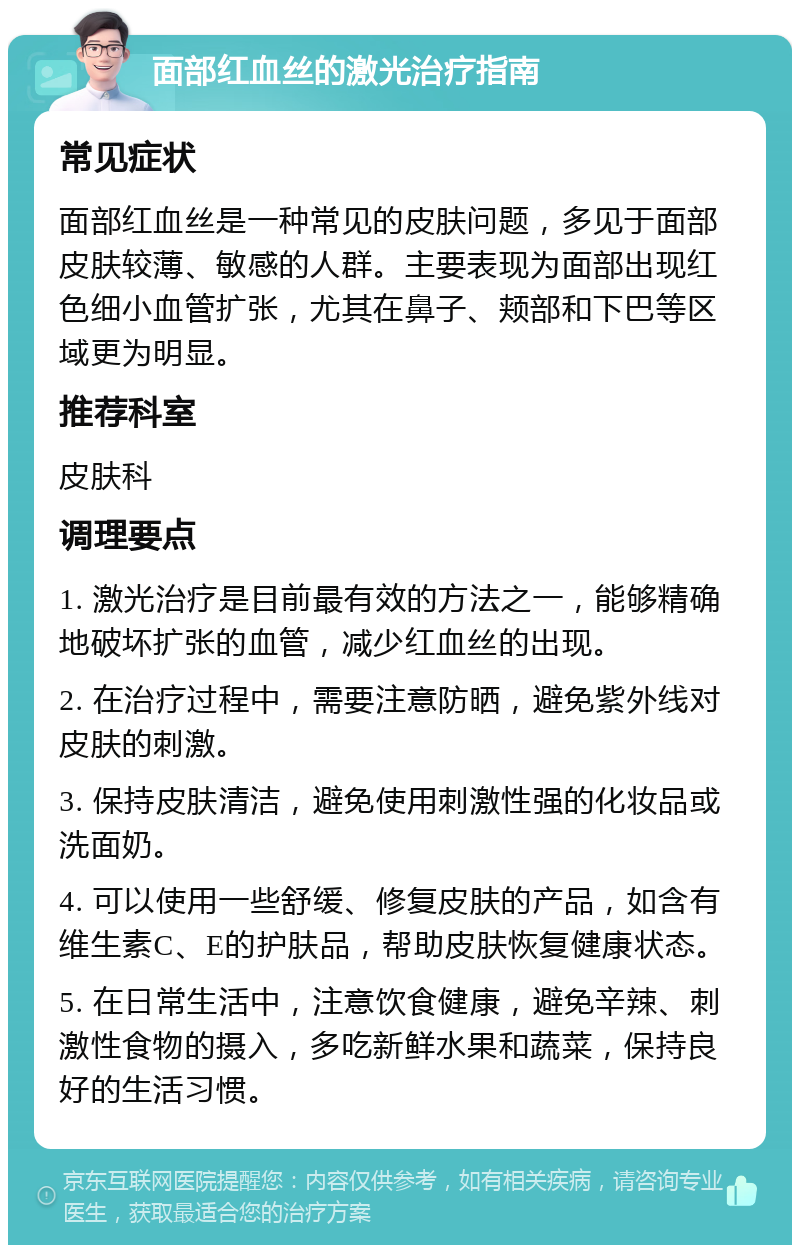 面部红血丝的激光治疗指南 常见症状 面部红血丝是一种常见的皮肤问题，多见于面部皮肤较薄、敏感的人群。主要表现为面部出现红色细小血管扩张，尤其在鼻子、颊部和下巴等区域更为明显。 推荐科室 皮肤科 调理要点 1. 激光治疗是目前最有效的方法之一，能够精确地破坏扩张的血管，减少红血丝的出现。 2. 在治疗过程中，需要注意防晒，避免紫外线对皮肤的刺激。 3. 保持皮肤清洁，避免使用刺激性强的化妆品或洗面奶。 4. 可以使用一些舒缓、修复皮肤的产品，如含有维生素C、E的护肤品，帮助皮肤恢复健康状态。 5. 在日常生活中，注意饮食健康，避免辛辣、刺激性食物的摄入，多吃新鲜水果和蔬菜，保持良好的生活习惯。