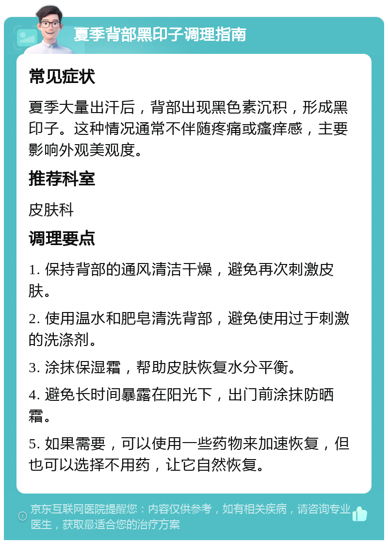 夏季背部黑印子调理指南 常见症状 夏季大量出汗后，背部出现黑色素沉积，形成黑印子。这种情况通常不伴随疼痛或瘙痒感，主要影响外观美观度。 推荐科室 皮肤科 调理要点 1. 保持背部的通风清洁干燥，避免再次刺激皮肤。 2. 使用温水和肥皂清洗背部，避免使用过于刺激的洗涤剂。 3. 涂抹保湿霜，帮助皮肤恢复水分平衡。 4. 避免长时间暴露在阳光下，出门前涂抹防晒霜。 5. 如果需要，可以使用一些药物来加速恢复，但也可以选择不用药，让它自然恢复。