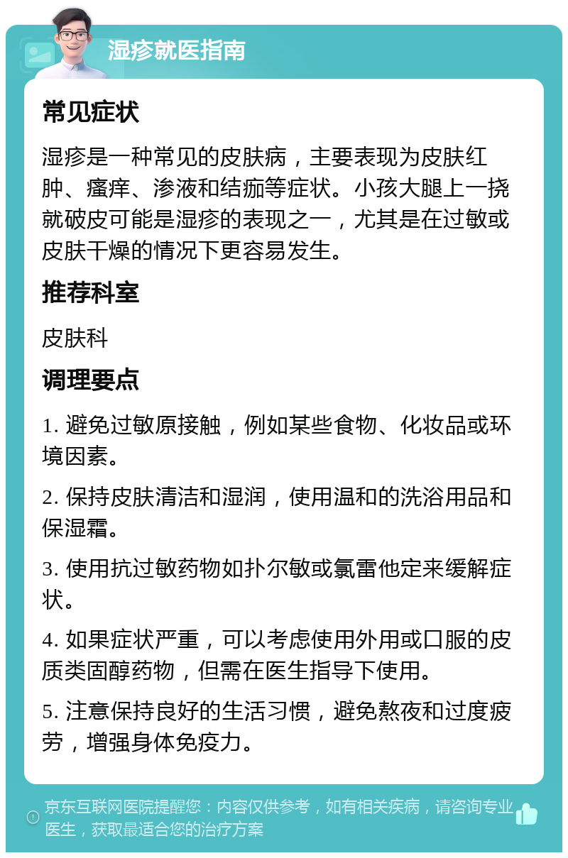 湿疹就医指南 常见症状 湿疹是一种常见的皮肤病，主要表现为皮肤红肿、瘙痒、渗液和结痂等症状。小孩大腿上一挠就破皮可能是湿疹的表现之一，尤其是在过敏或皮肤干燥的情况下更容易发生。 推荐科室 皮肤科 调理要点 1. 避免过敏原接触，例如某些食物、化妆品或环境因素。 2. 保持皮肤清洁和湿润，使用温和的洗浴用品和保湿霜。 3. 使用抗过敏药物如扑尔敏或氯雷他定来缓解症状。 4. 如果症状严重，可以考虑使用外用或口服的皮质类固醇药物，但需在医生指导下使用。 5. 注意保持良好的生活习惯，避免熬夜和过度疲劳，增强身体免疫力。