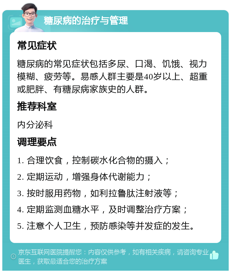 糖尿病的治疗与管理 常见症状 糖尿病的常见症状包括多尿、口渴、饥饿、视力模糊、疲劳等。易感人群主要是40岁以上、超重或肥胖、有糖尿病家族史的人群。 推荐科室 内分泌科 调理要点 1. 合理饮食，控制碳水化合物的摄入； 2. 定期运动，增强身体代谢能力； 3. 按时服用药物，如利拉鲁肽注射液等； 4. 定期监测血糖水平，及时调整治疗方案； 5. 注意个人卫生，预防感染等并发症的发生。