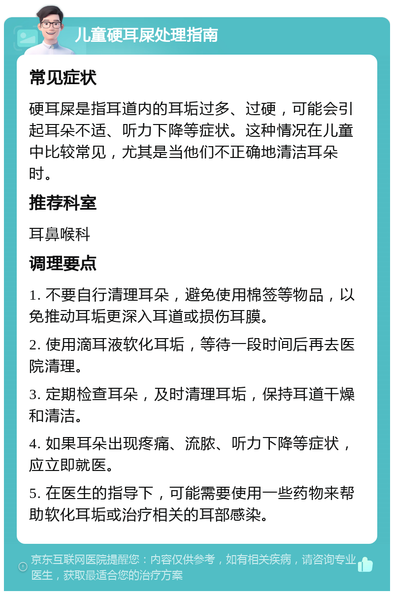 儿童硬耳屎处理指南 常见症状 硬耳屎是指耳道内的耳垢过多、过硬，可能会引起耳朵不适、听力下降等症状。这种情况在儿童中比较常见，尤其是当他们不正确地清洁耳朵时。 推荐科室 耳鼻喉科 调理要点 1. 不要自行清理耳朵，避免使用棉签等物品，以免推动耳垢更深入耳道或损伤耳膜。 2. 使用滴耳液软化耳垢，等待一段时间后再去医院清理。 3. 定期检查耳朵，及时清理耳垢，保持耳道干燥和清洁。 4. 如果耳朵出现疼痛、流脓、听力下降等症状，应立即就医。 5. 在医生的指导下，可能需要使用一些药物来帮助软化耳垢或治疗相关的耳部感染。